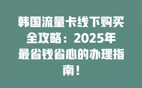 韩国流量卡线下购买全攻略：2025年最省钱省心的办理指南！