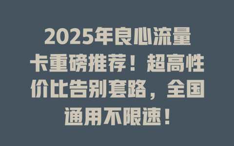 2025年良心流量卡重磅推荐！超高性价比告别套路，全国通用不限速！