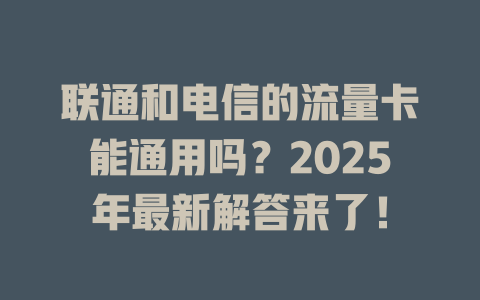 联通和电信的流量卡能通用吗？2025年最新解答来了！