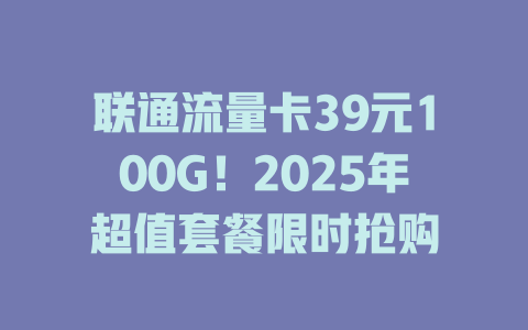 联通流量卡39元100G！2025年超值套餐限时抢购