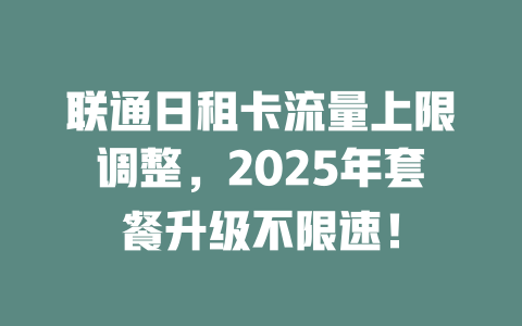 联通日租卡流量上限调整，2025年套餐升级不限速！