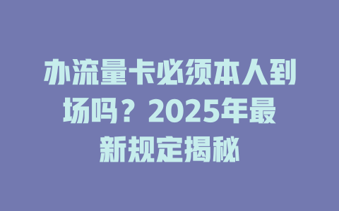 办流量卡必须本人到场吗？2025年最新规定揭秘