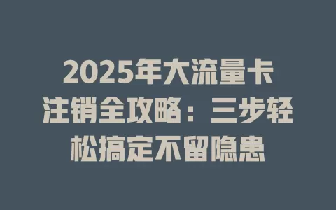 2025年大流量卡注销全攻略：三步轻松搞定不留隐患