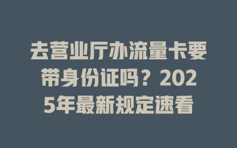 去营业厅办流量卡要带身份证吗？2025年最新规定速看