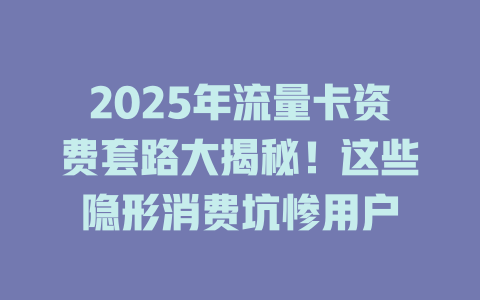 2025年流量卡资费套路大揭秘！这些隐形消费坑惨用户