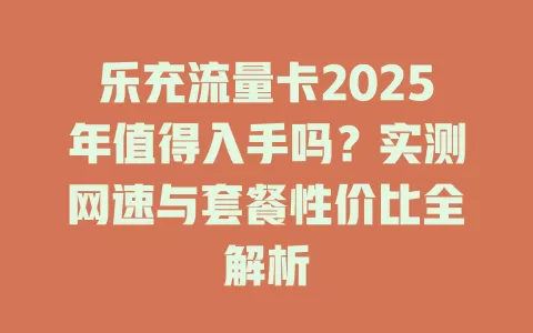 乐充流量卡2025年值得入手吗？实测网速与套餐性价比全解析