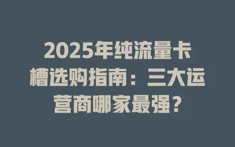 2025年纯流量卡槽选购指南：三大运营商哪家最强？