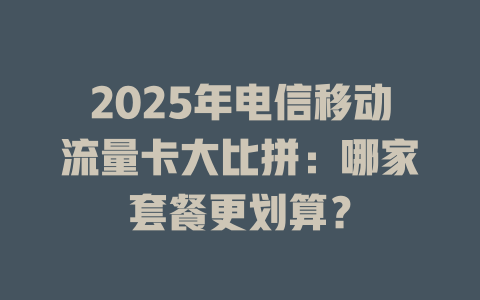 2025年电信移动流量卡大比拼：哪家套餐更划算？