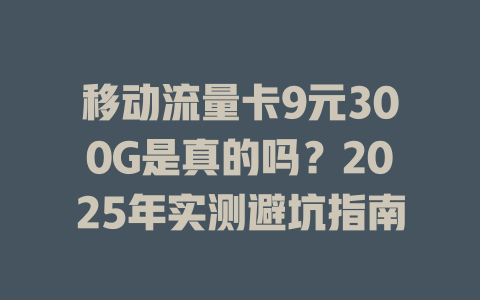 移动流量卡9元300G是真的吗？2025年实测避坑指南