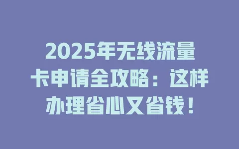 2025年无线流量卡申请全攻略：这样办理省心又省钱！