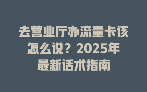 去营业厅办流量卡该怎么说？2025年最新话术指南