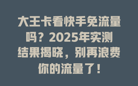 大王卡看快手免流量吗？2025年实测结果揭晓，别再浪费你的流量了！