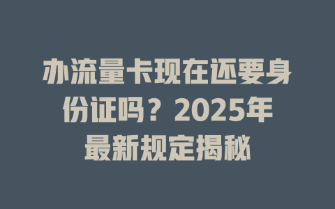 办流量卡现在还要身份证吗？2025年最新规定揭秘