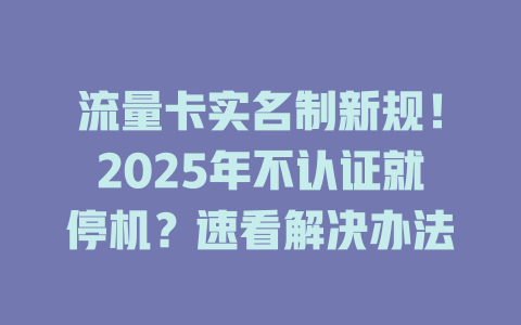 流量卡实名制新规！2025年不认证就停机？速看解决办法