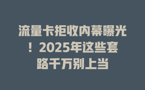 流量卡拒收内幕曝光！2025年这些套路千万别上当