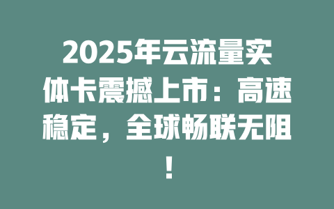2025年云流量实体卡震撼上市：高速稳定，全球畅联无阻！