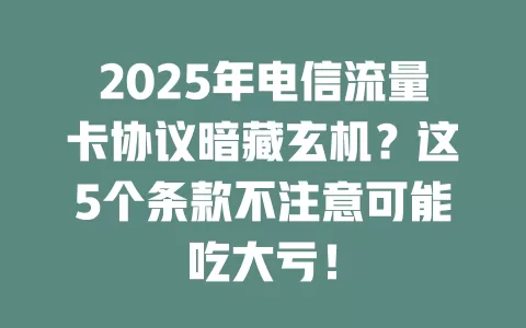 2025年电信流量卡协议暗藏玄机？这5个条款不注意可能吃大亏！