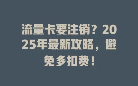 流量卡要注销？2025年最新攻略，避免多扣费！