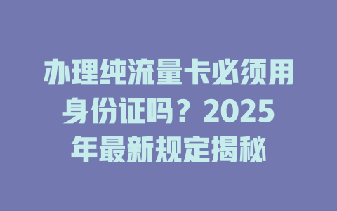 办理纯流量卡必须用身份证吗？2025年最新规定揭秘