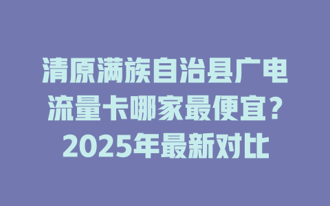 清原满族自治县广电流量卡哪家最便宜？2025年最新对比