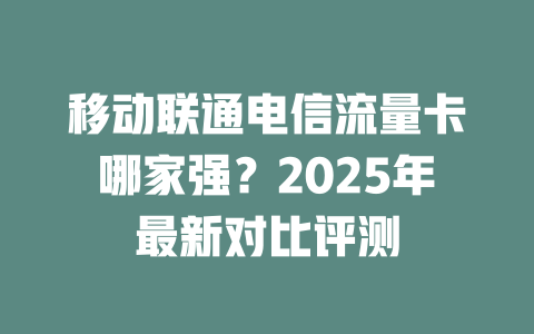 移动联通电信流量卡哪家强？2025年最新对比评测