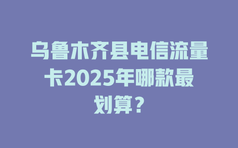 乌鲁木齐县电信流量卡2025年哪款最划算？