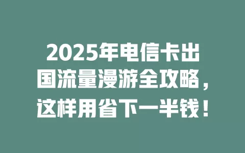 2025年电信卡出国流量漫游全攻略，这样用省下一半钱！