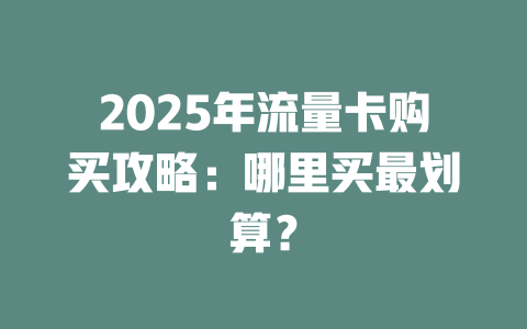 2025年流量卡购买攻略：哪里买最划算？