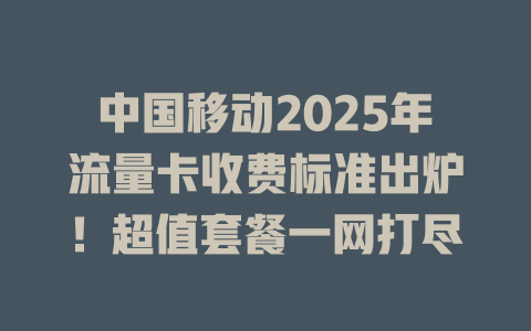 中国移动2025年流量卡收费标准出炉！超值套餐一网打尽