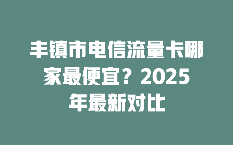 丰镇市电信流量卡哪家最便宜？2025年最新对比