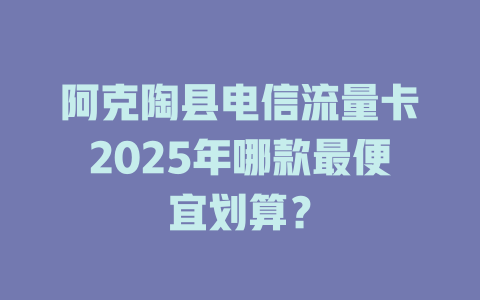 阿克陶县电信流量卡2025年哪款最便宜划算？