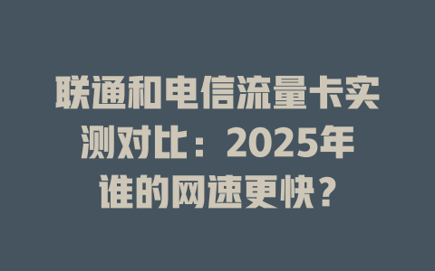 联通和电信流量卡实测对比：2025年谁的网速更快？