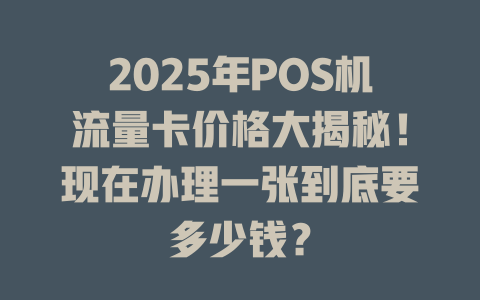 2025年POS机流量卡价格大揭秘！现在办理一张到底要多少钱？