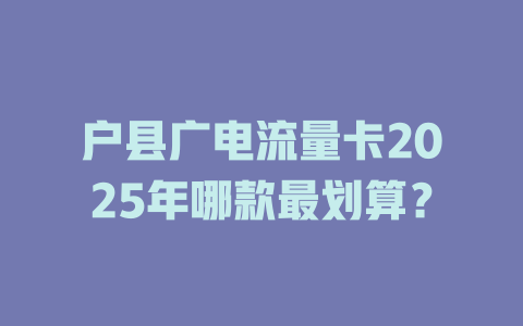 户县广电流量卡2025年哪款最划算？