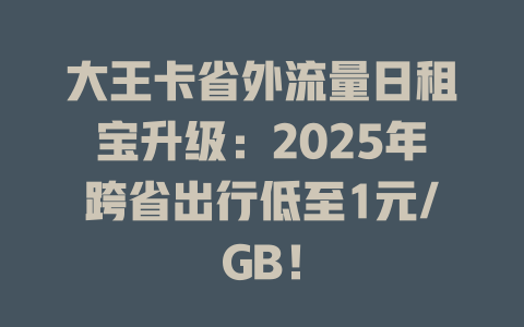 大王卡省外流量日租宝升级：2025年跨省出行低至1元/GB！