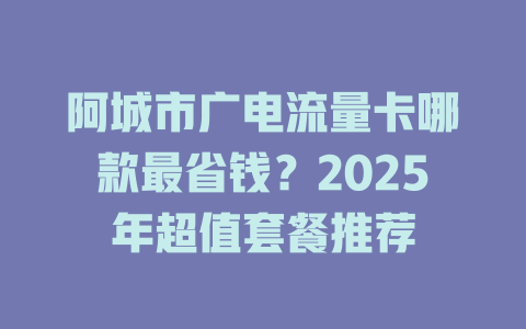 阿城市广电流量卡哪款最省钱？2025年超值套餐推荐