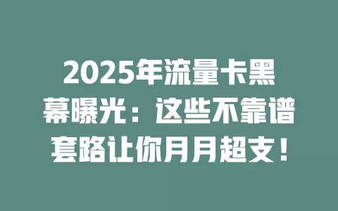 2025年流量卡黑幕曝光：这些不靠谱套路让你月月超支！