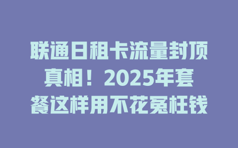 联通日租卡流量封顶真相！2025年套餐这样用不花冤枉钱