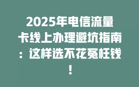 2025年电信流量卡线上办理避坑指南：这样选不花冤枉钱！