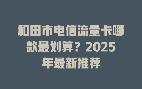 和田市电信流量卡哪款最划算？2025年最新推荐