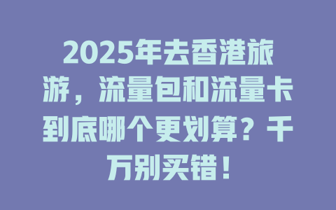 2025年去香港旅游，流量包和流量卡到底哪个更划算？千万别买错！