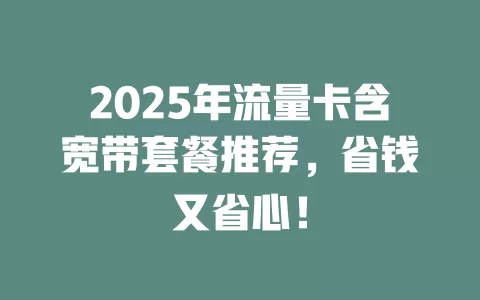 2025年流量卡含宽带套餐推荐，省钱又省心！