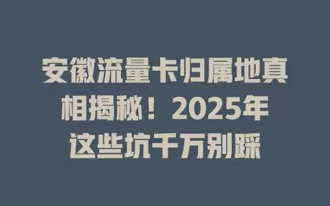 安徽流量卡归属地真相揭秘！2025年这些坑千万别踩