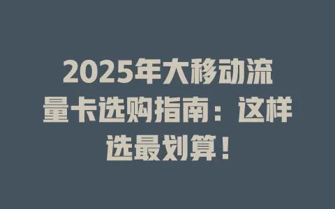 2025年大移动流量卡选购指南：这样选最划算！