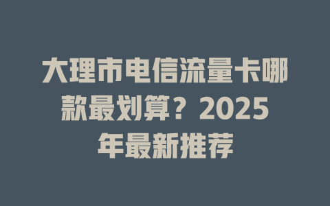 大理市电信流量卡哪款最划算？2025年最新推荐