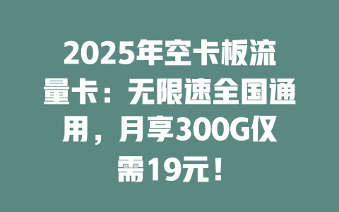 2025年空卡板流量卡：无限速全国通用，月享300G仅需19元！