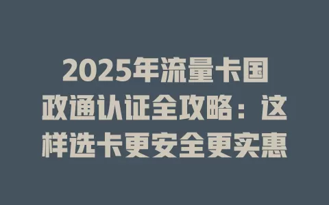 2025年流量卡国政通认证全攻略：这样选卡更安全更实惠