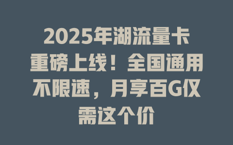 2025年湖流量卡重磅上线！全国通用不限速，月享百G仅需这个价