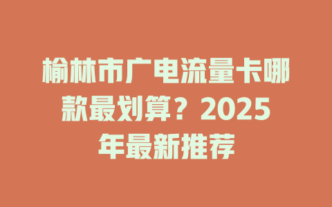 榆林市广电流量卡哪款最划算？2025年最新推荐