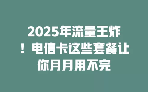 2025年流量王炸！电信卡这些套餐让你月月用不完